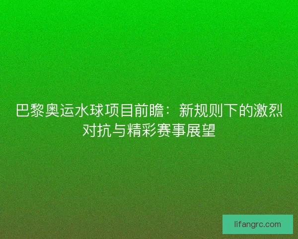 巴黎奥运水球项目前瞻：新规则下的激烈对抗与精彩赛事展望