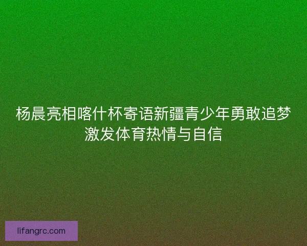 杨晨亮相喀什杯寄语新疆青少年勇敢追梦激发体育热情与自信