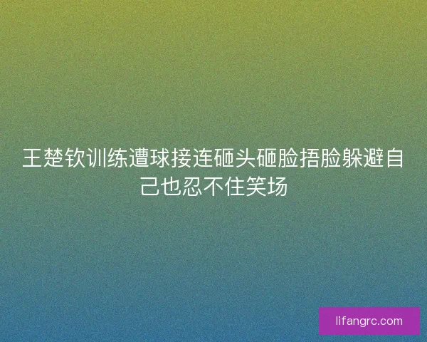 王楚钦训练遭球接连砸头砸脸捂脸躲避自己也忍不住笑场