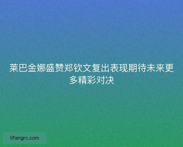 莱巴金娜盛赞郑钦文复出表现期待未来更多精彩对决