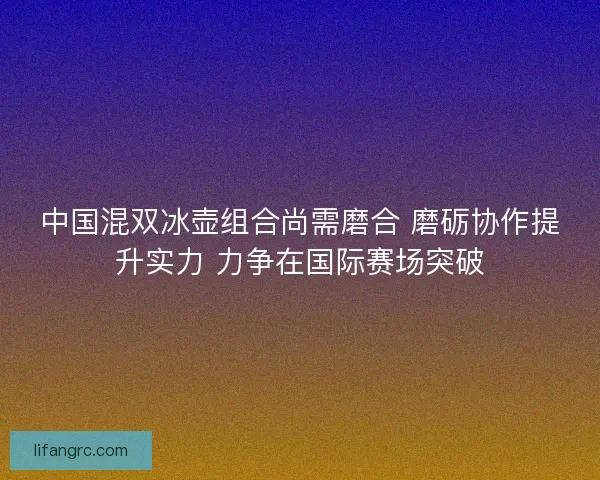 中国混双冰壶组合尚需磨合 磨砺协作提升实力 力争在国际赛场突破