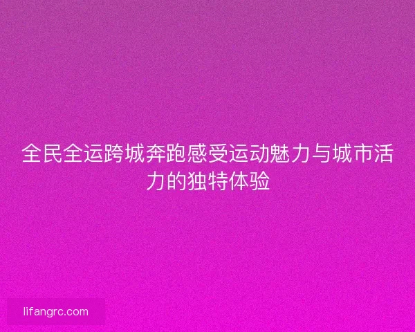 全民全运跨城奔跑感受运动魅力与城市活力的独特体验
