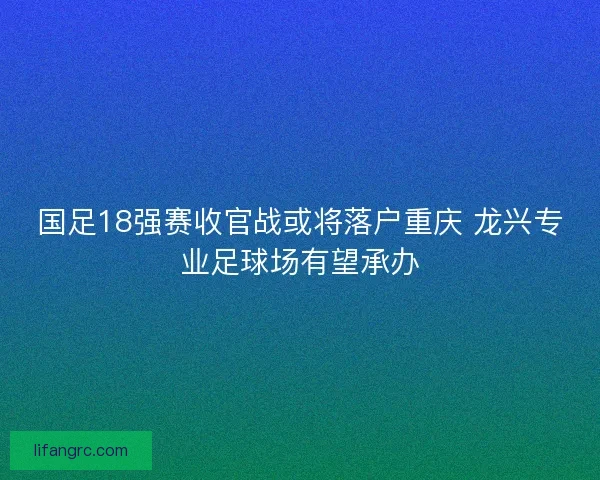 国足18强赛收官战或将落户重庆 龙兴专业足球场有望承办
